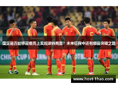 国足是否能够迎难而上实现逆转局面？未来征程中还有哪些突破之路