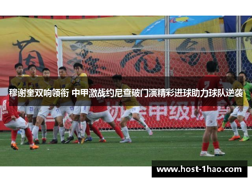 穆谢奎双响领衔 中甲激战约尼查破门演精彩进球助力球队逆袭