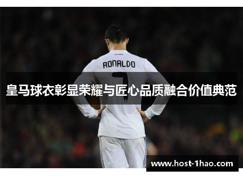 皇马球衣彰显荣耀与匠心品质融合价值典范