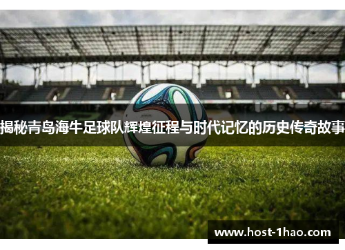 揭秘青岛海牛足球队辉煌征程与时代记忆的历史传奇故事