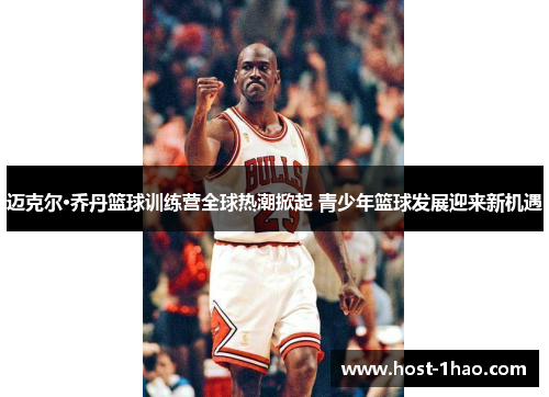 迈克尔·乔丹篮球训练营全球热潮掀起 青少年篮球发展迎来新机遇