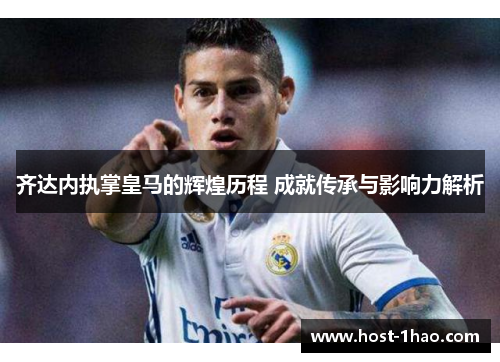 齐达内执掌皇马的辉煌历程 成就传承与影响力解析